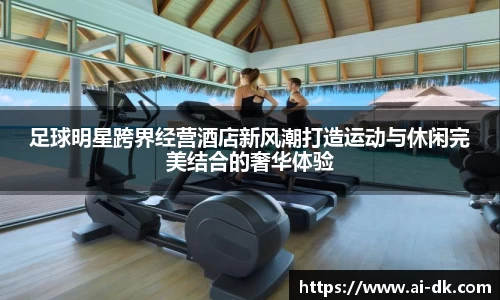 足球明星跨界经营酒店新风潮打造运动与休闲完美结合的奢华体验